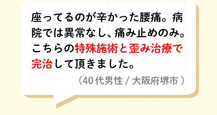 座ってるのが辛かった腰痛。病院では異常なし、痛み止めのみ。こちらの特殊施術と歪み治療で完治して頂きました。(40代男性/大阪府堺市)